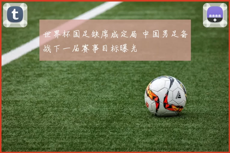 世界杯国足缺席成定局 中国男足备战下一届赛事目标曝光