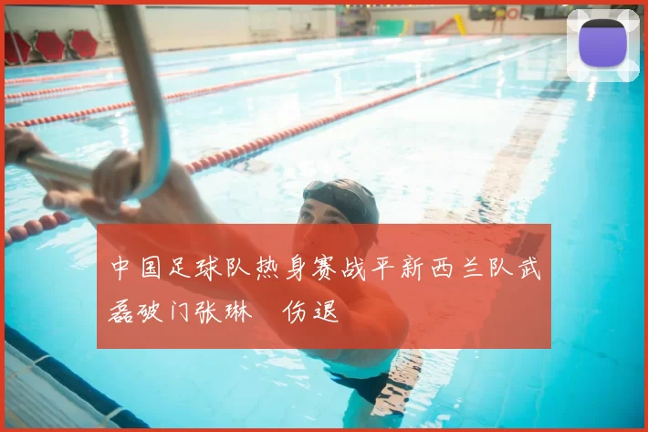 中国足球队热身赛战平新西兰队武磊破门张琳芃伤退