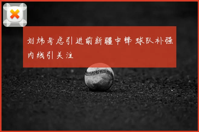 刘炜考虑引进前新疆中锋 球队补强内线引关注