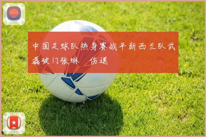 中国足球队热身赛战平新西兰队武磊破门张琳芃伤退