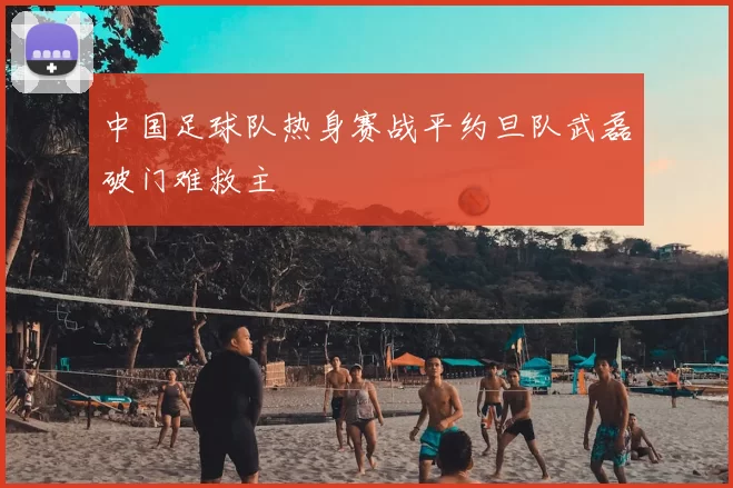 中国足球队热身赛战平约旦队武磊破门难救主