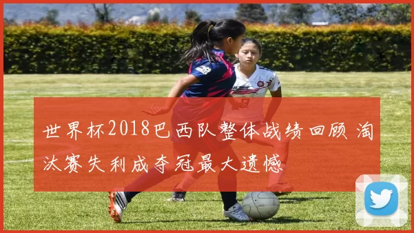 世界杯2018巴西队整体战绩回顾 淘汰赛失利成夺冠最大遗憾
