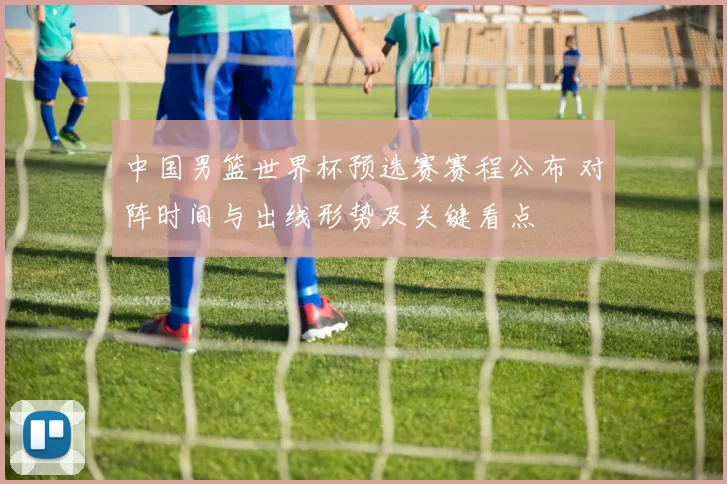 中国男篮世界杯预选赛赛程公布 对阵时间与出线形势及关键看点