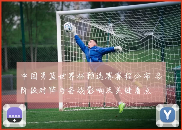 中国男篮世界杯预选赛赛程公布 各阶段对阵与备战影响及关键看点