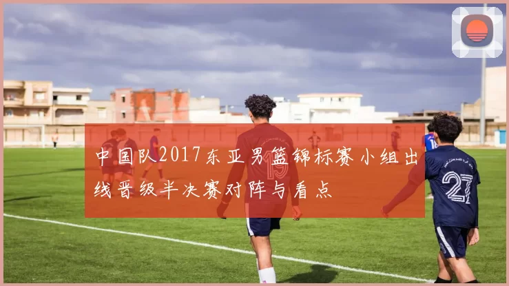 中国队2017东亚男篮锦标赛小组出线晋级半决赛对阵与看点