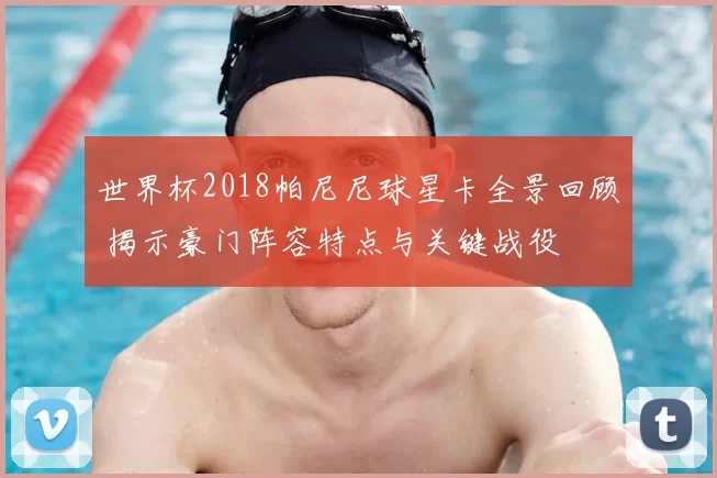 世界杯2018帕尼尼球星卡全景回顾 揭示豪门阵容特点与关键战役