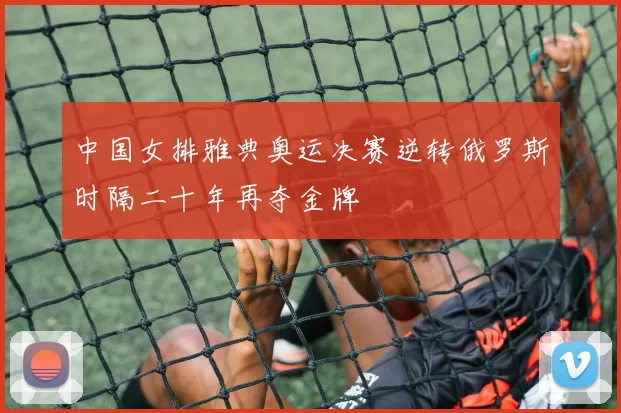 中国女排雅典奥运决赛逆转俄罗斯时隔二十年再夺金牌