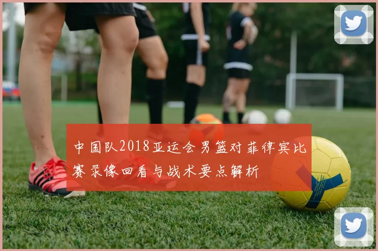 中国队2018亚运会男篮对菲律宾比赛录像回看与战术要点解析