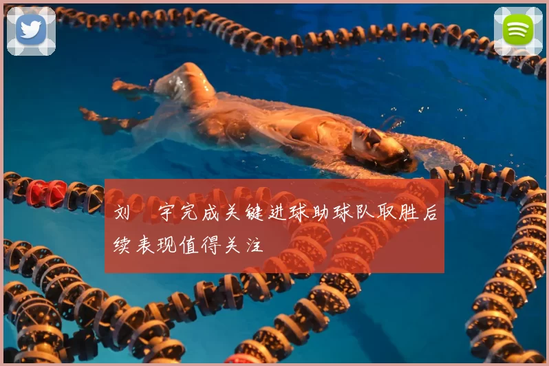 刘洺宇完成关键进球助球队取胜后续表现值得关注