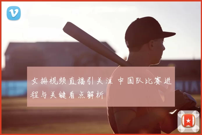 女排视频直播引关注 中国队比赛进程与关键看点解析