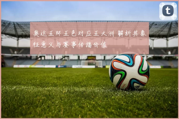 奥运五环五色对应五大洲 解析其象征意义与赛事传播价值