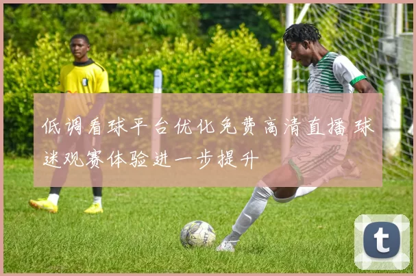 低调看球平台优化免费高清直播 球迷观赛体验进一步提升