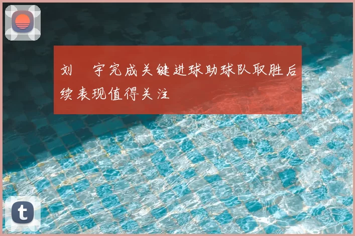 刘洺宇完成关键进球助球队取胜后续表现值得关注