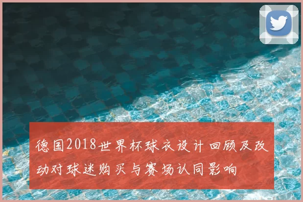 德国2018世界杯球衣设计回顾及改动对球迷购买与赛场认同影响