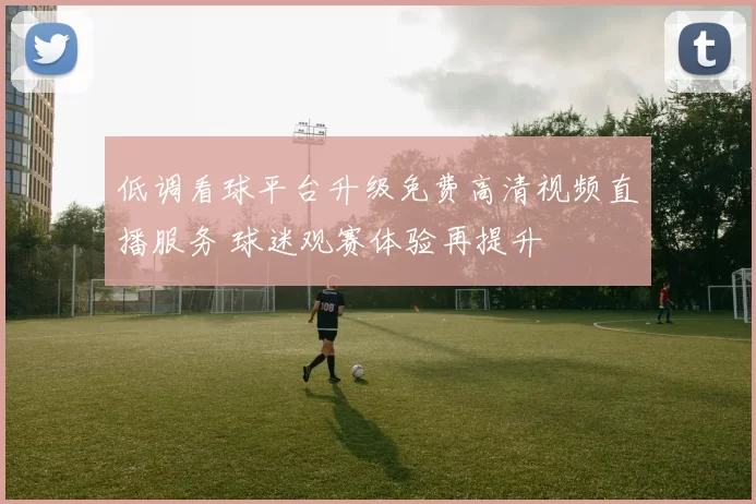 低调看球平台升级免费高清视频直播服务 球迷观赛体验再提升