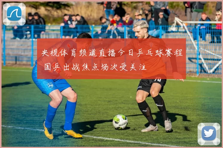 央视体育频道直播今日乒乓球赛程 国乒出战焦点场次受关注