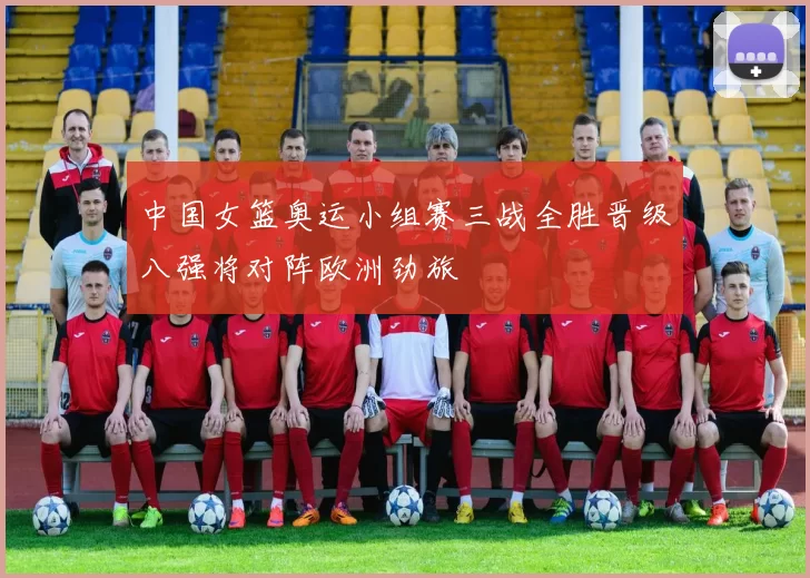 中国女篮奥运小组赛三战全胜晋级八强将对阵欧洲劲旅