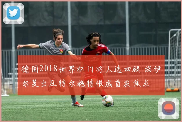 德国2018世界杯门将人选回顾 诺伊尔复出压特尔施特根成首发焦点