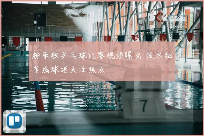 柳承敏乒乓球比赛视频曝光 技术细节成球迷关注焦点