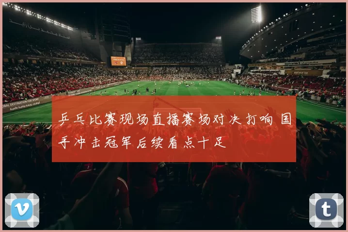 乒乓比赛现场直播赛场对决打响 国手冲击冠军后续看点十足