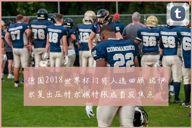 德国2018世界杯门将人选回顾 诺伊尔复出压特尔施特根成首发焦点