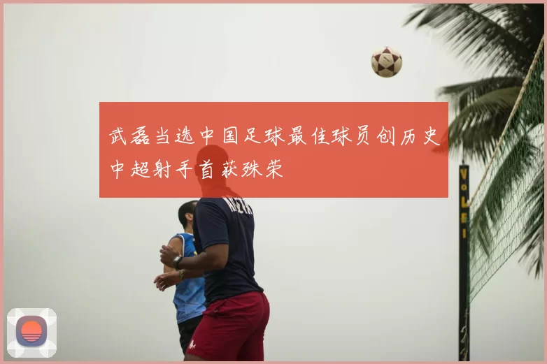 武磊当选中国足球最佳球员创历史中超射手首获殊荣