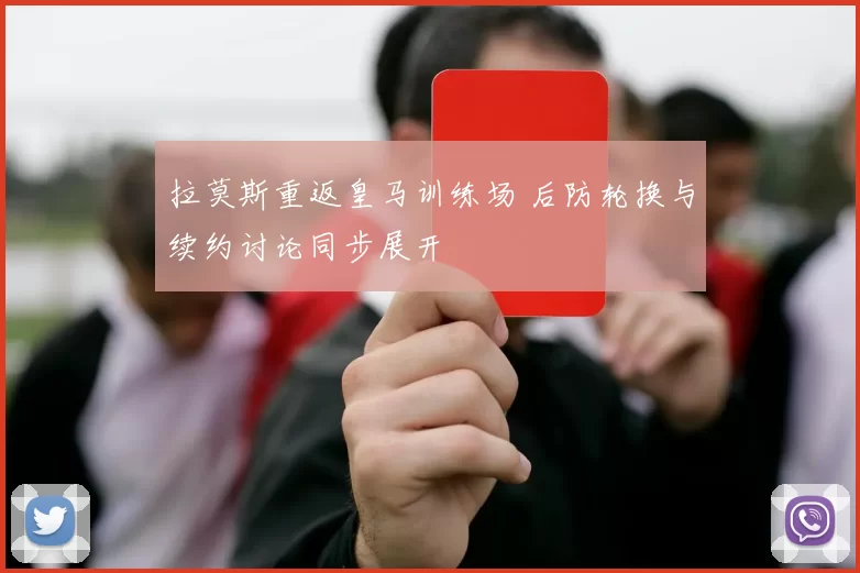 拉莫斯重返皇马训练场 后防轮换与续约讨论同步展开