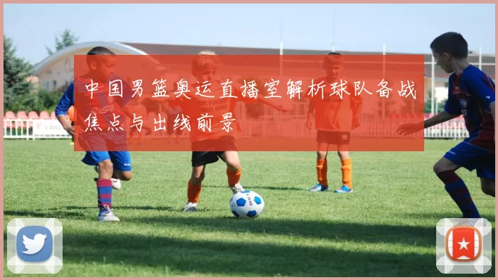 中国男篮奥运直播室解析球队备战焦点与出线前景