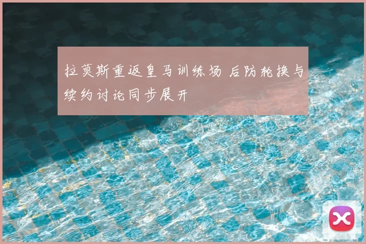 拉莫斯重返皇马训练场 后防轮换与续约讨论同步展开