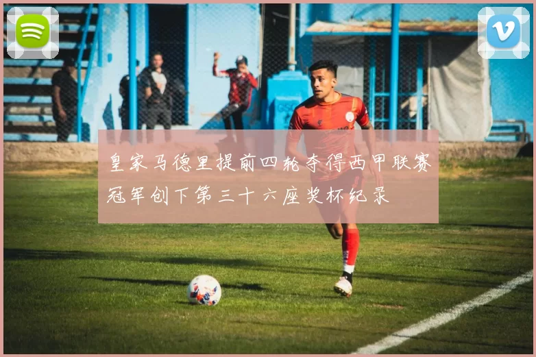 皇家马德里提前四轮夺得西甲联赛冠军创下第三十六座奖杯纪录