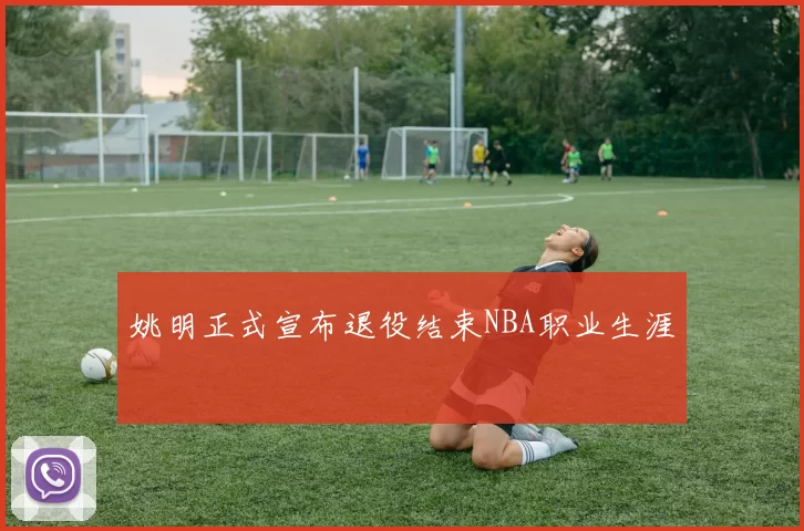 姚明正式宣布退役结束NBA职业生涯