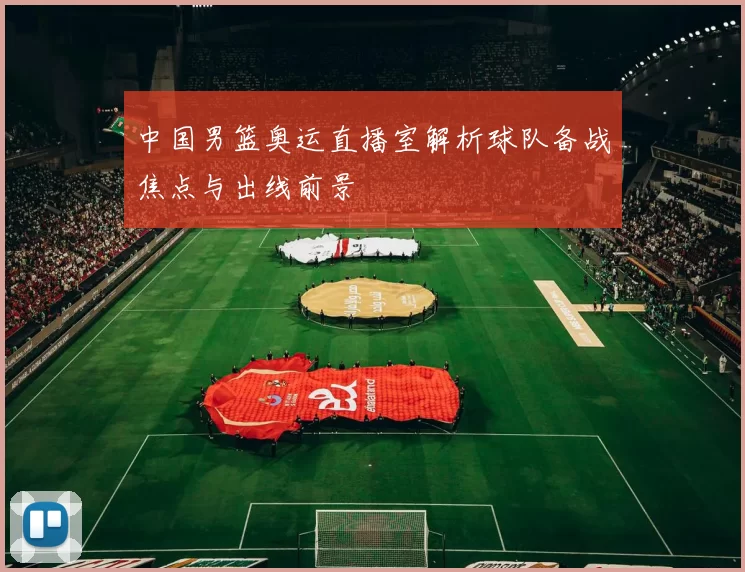 中国男篮奥运直播室解析球队备战焦点与出线前景