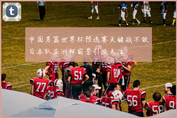 中国男篮世界杯预选赛关键战不敌日本队亚洲杯前景引发关注