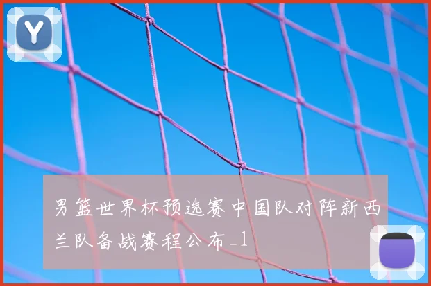 男篮世界杯预选赛中国队对阵新西兰队备战赛程公布_1
