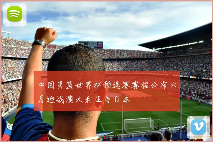 中国男篮世界杯预选赛赛程公布六月迎战澳大利亚与日本