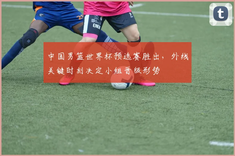 中国男篮世界杯预选赛胜出，外线关键时刻决定小组晋级形势