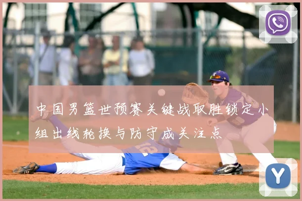 中国男篮世预赛关键战取胜锁定小组出线轮换与防守成关注点