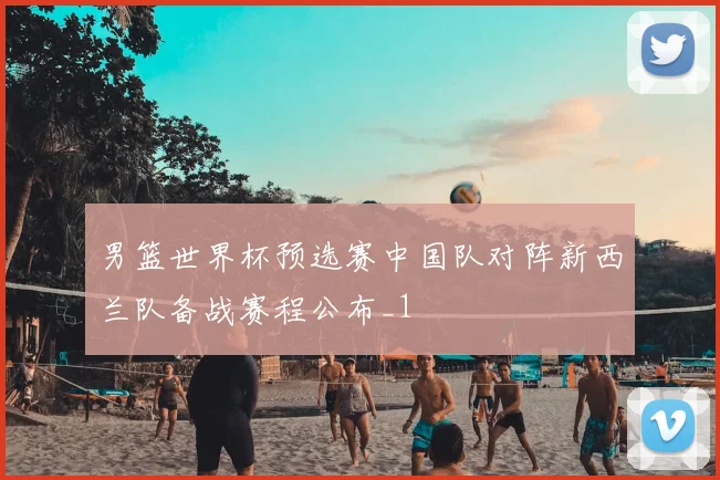 男篮世界杯预选赛中国队对阵新西兰队备战赛程公布_1