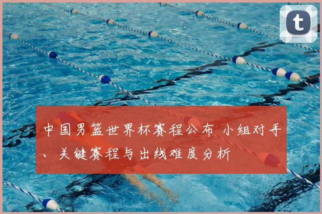 中国男篮世界杯赛程公布 小组对手、关键赛程与出线难度分析