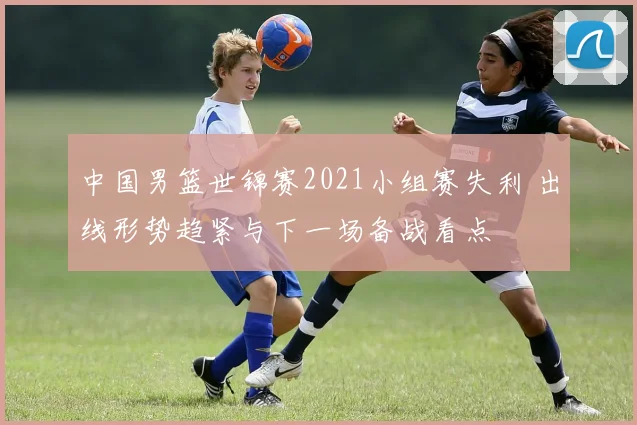 中国男篮世锦赛2021小组赛失利 出线形势趋紧与下一场备战看点
