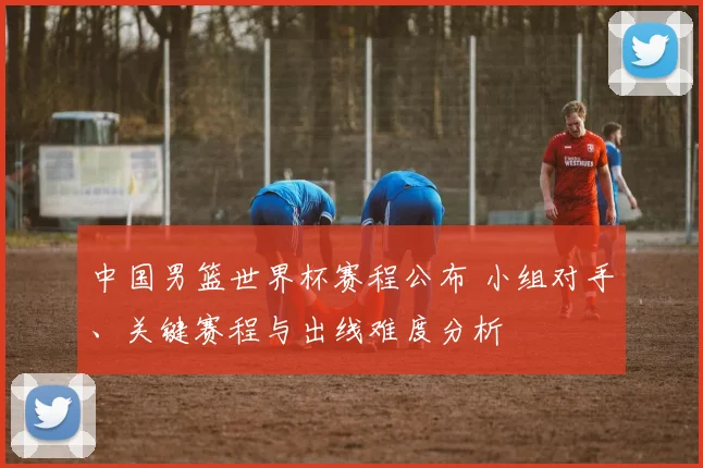 中国男篮世界杯赛程公布 小组对手、关键赛程与出线难度分析