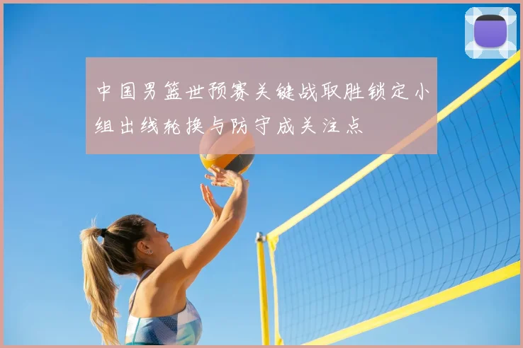 中国男篮世预赛关键战取胜锁定小组出线轮换与防守成关注点