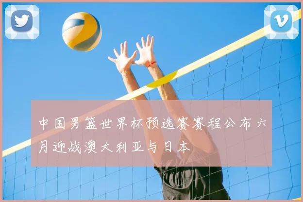中国男篮世界杯预选赛赛程公布六月迎战澳大利亚与日本