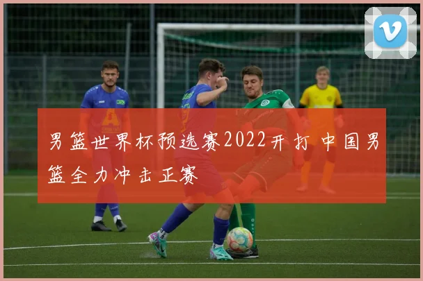 男篮世界杯预选赛2022开打 中国男篮全力冲击正赛