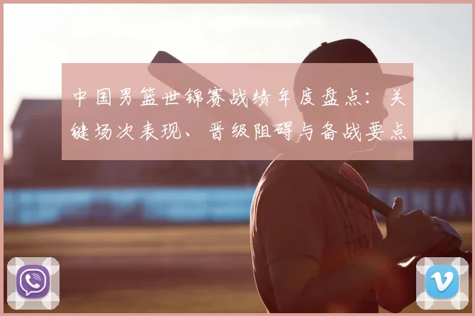 中国男篮世锦赛战绩年度盘点：关键场次表现、晋级阻碍与备战要点